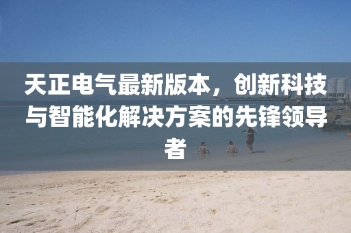 天正电气最新版本，创新科技与智能化解决方案的先锋领导者