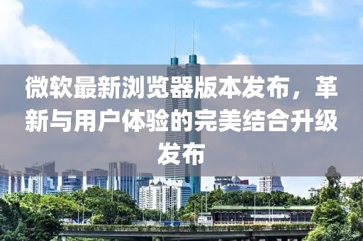 微软最新浏览器版本发布，革新与用户体验的完美结合升级发布