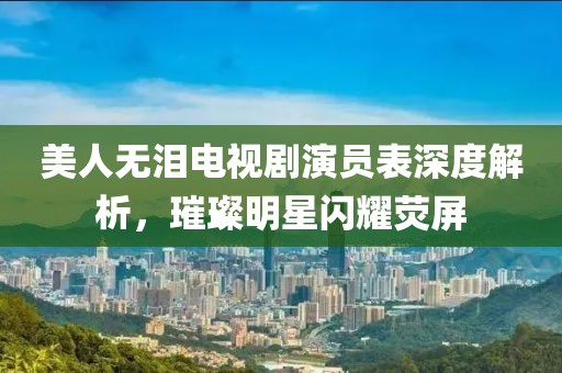 美人无泪电视剧演员表深度解析，璀璨明星闪耀荧屏