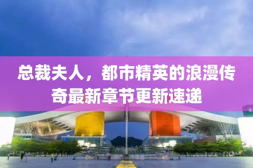 总裁夫人，都市精英的浪漫传奇最新章节更新速递