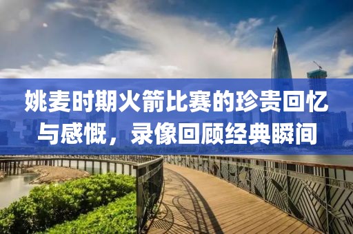 姚麦时期火箭比赛的珍贵回忆与感慨，录像回顾经典瞬间