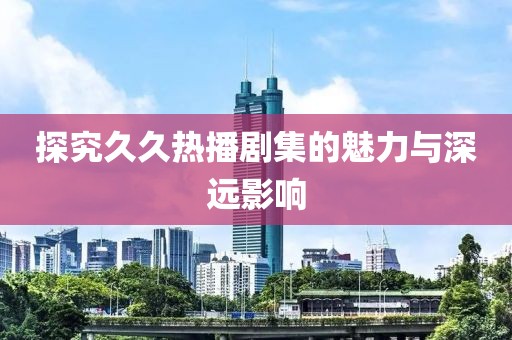 探究久久热播剧集的魅力与深远影响