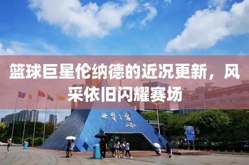 篮球巨星伦纳德的近况更新，风采依旧闪耀赛场
