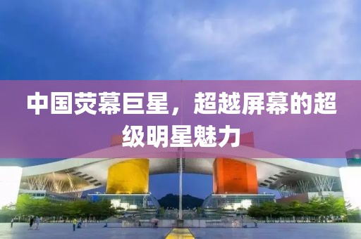 中国荧幕巨星，超越屏幕的超级明星魅力