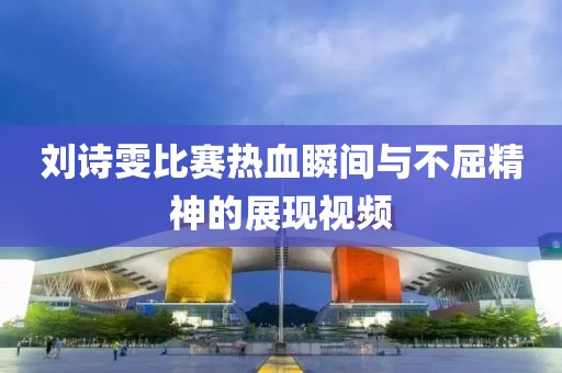 刘诗雯比赛热血瞬间与不屈精神的展现视频