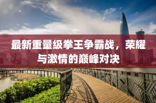 最新重量级拳王争霸战，荣耀与激情的巅峰对决