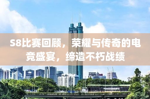 S8比赛回顾，荣耀与传奇的电竞盛宴，缔造不朽战绩
