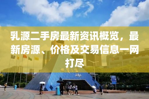 乳源二手房最新资讯概览，最新房源、价格及交易信息一网打尽