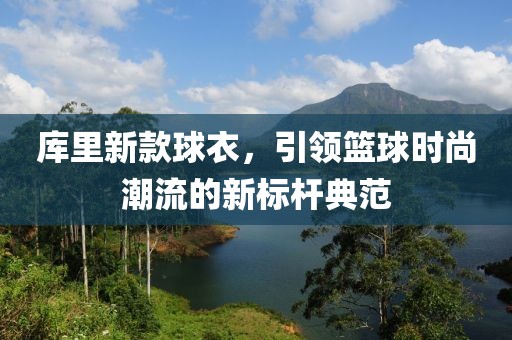 库里新款球衣，引领篮球时尚潮流的新标杆典范