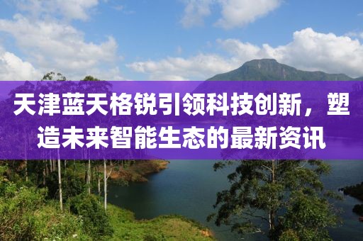 天津蓝天格锐引领科技创新，塑造未来智能生态的最新资讯