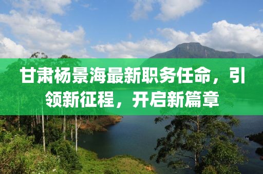 甘肃杨景海最新职务任命，引领新征程，开启新篇章