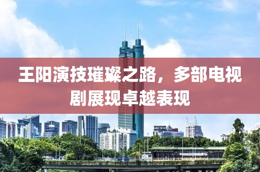 王阳演技璀璨之路，多部电视剧展现卓越表现