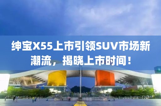绅宝X55上市引领SUV市场新潮流，揭晓上市时间！