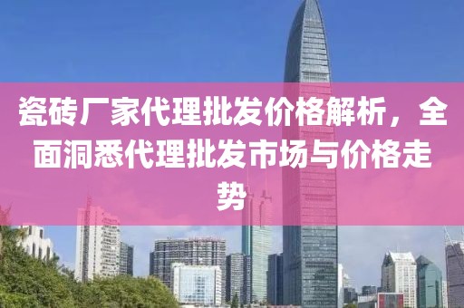 瓷砖厂家代理批发价格解析，全面洞悉代理批发市场与价格走势