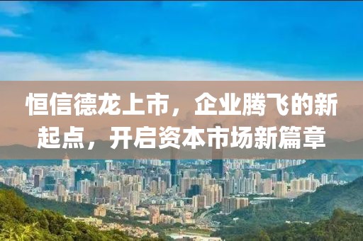 恒信德龙上市，企业腾飞的新起点，开启资本市场新篇章