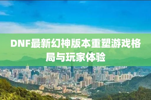 DNF最新幻神版本重塑游戏格局与玩家体验