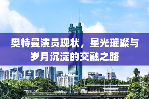 奥特曼演员现状，星光璀璨与岁月沉淀的交融之路