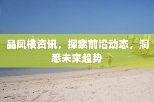 品凤楼资讯，探索前沿动态，洞悉未来趋势