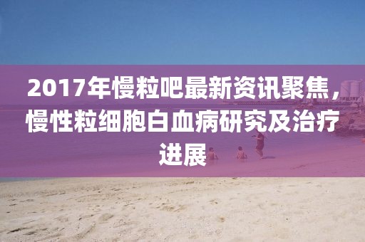 2017年慢粒吧最新资讯聚焦，慢性粒细胞白血病研究及治疗进展