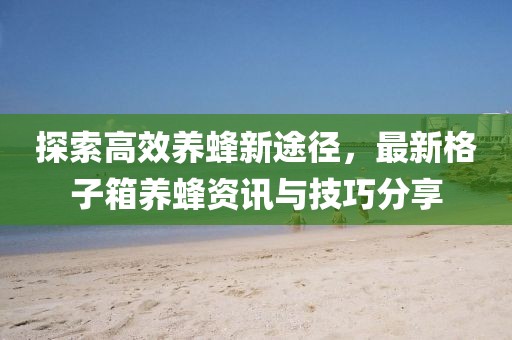 探索高效养蜂新途径，最新格子箱养蜂资讯与技巧分享