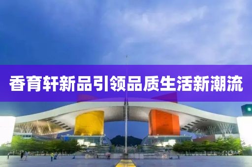 香育轩新品引领品质生活新潮流