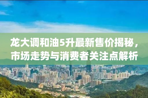 龙大调和油5升最新售价揭秘，市场走势与消费者关注点解析