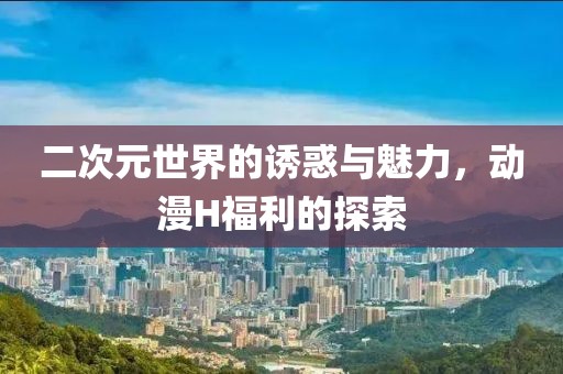 二次元世界的诱惑与魅力，动漫H福利的探索