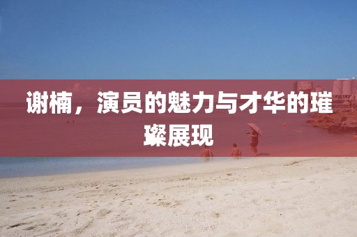 谢楠，演员的魅力与才华的璀璨展现