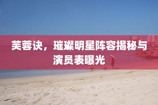 芙蓉诀，璀璨明星阵容揭秘与演员表曝光