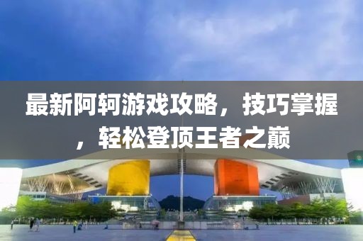最新阿轲游戏攻略，技巧掌握，轻松登顶王者之巅