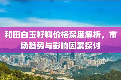 和田白玉籽料价格深度解析，市场趋势与影响因素探讨