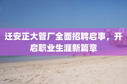 迁安正大管厂全面招聘启事，开启职业生涯新篇章