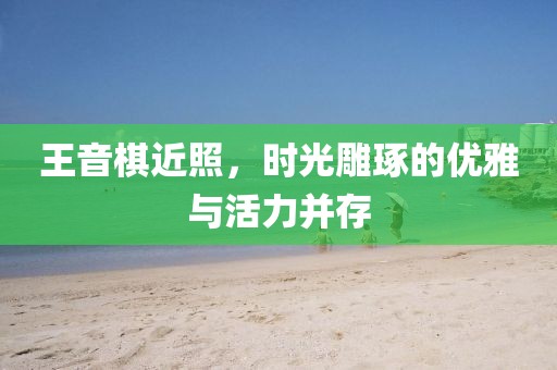 王音棋近照，时光雕琢的优雅与活力并存