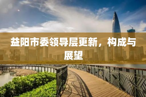 益阳市委领导层更新，构成与展望