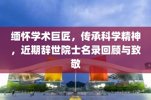缅怀学术巨匠，传承科学精神，近期辞世院士名录回顾与致敬