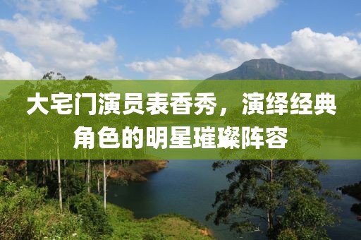 大宅门演员表香秀，演绎经典角色的明星璀璨阵容