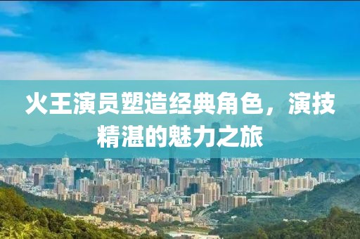 火王演员塑造经典角色，演技精湛的魅力之旅