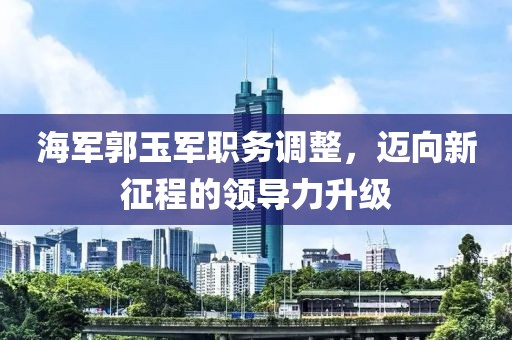 海军郭玉军职务调整，迈向新征程的领导力升级