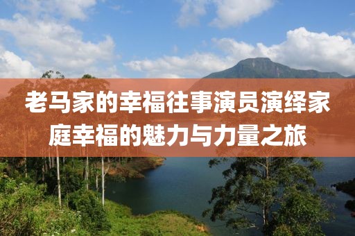 老马家的幸福往事演员演绎家庭幸福的魅力与力量之旅