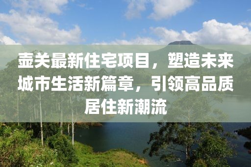 壶关最新住宅项目，塑造未来城市生活新篇章，引领高品质居住新潮流