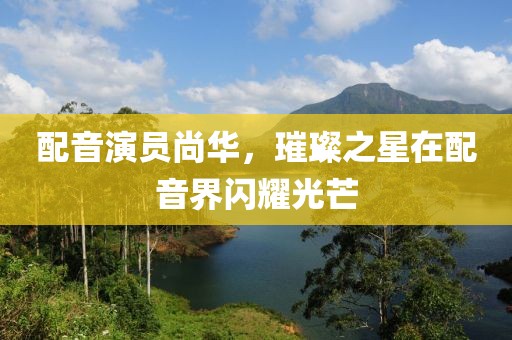 配音演员尚华，璀璨之星在配音界闪耀光芒