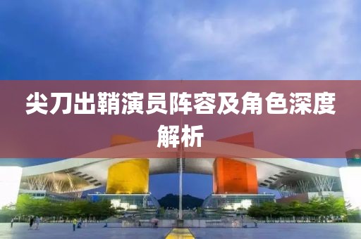 尖刀出鞘演员阵容及角色深度解析