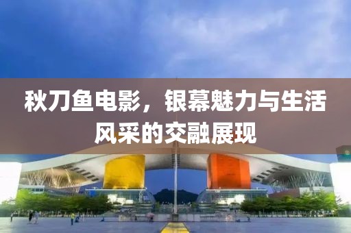 秋刀鱼电影，银幕魅力与生活风采的交融展现