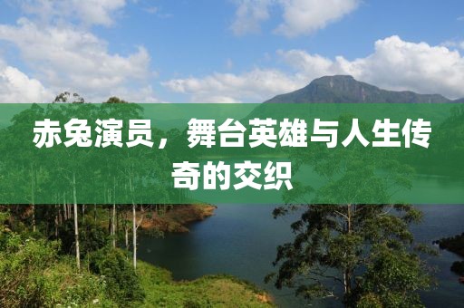 赤兔演员，舞台英雄与人生传奇的交织