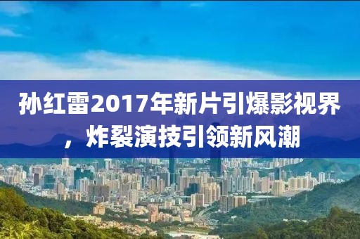 孙红雷2017年新片引爆影视界，炸裂演技引领新风潮