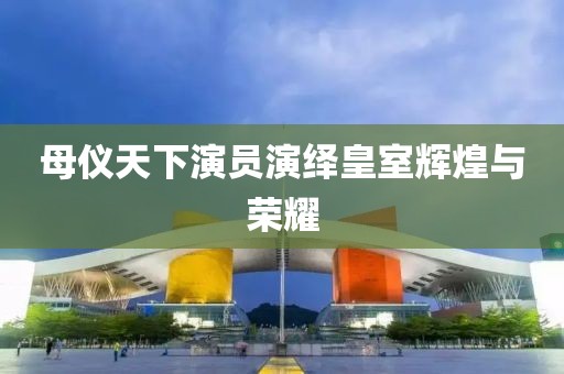 母仪天下演员演绎皇室辉煌与荣耀