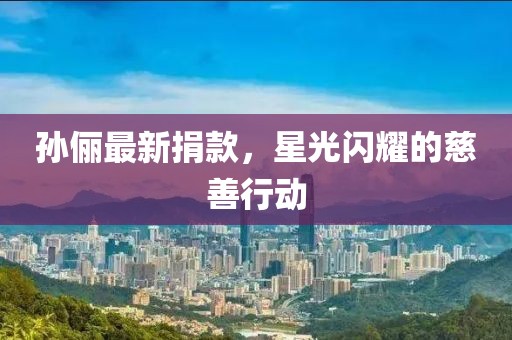 孙俪最新捐款，星光闪耀的慈善行动