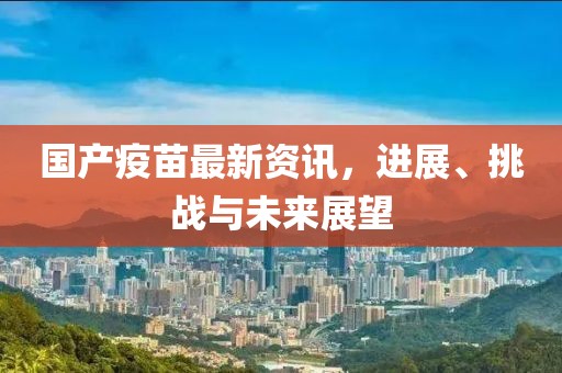 国产疫苗最新资讯，进展、挑战与未来展望