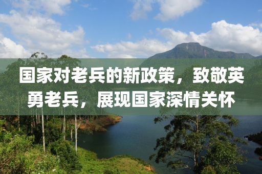 国家对老兵的新政策，致敬英勇老兵，展现国家深情关怀