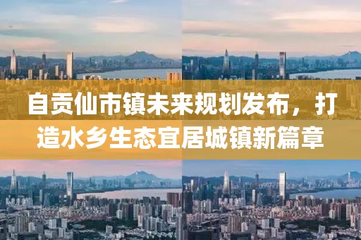 自贡仙市镇未来规划发布，打造水乡生态宜居城镇新篇章